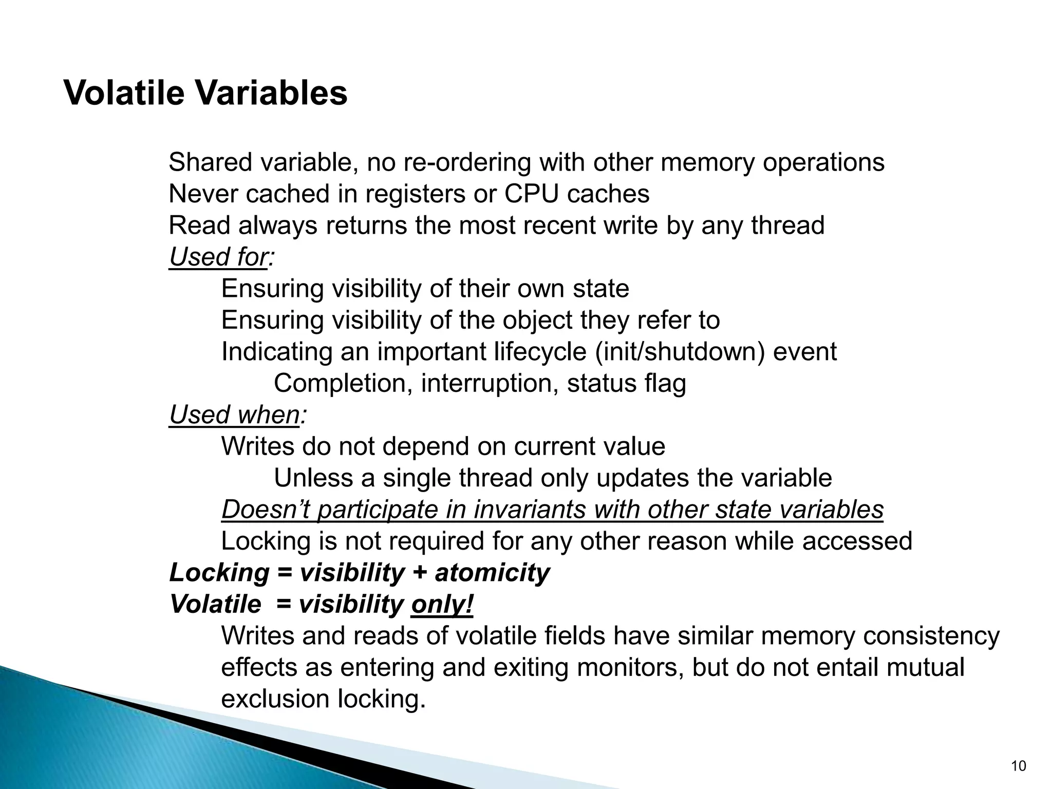 Volatile Variables
      Shared variable, no re-ordering with other memory operations
      Never cached in registers or CPU caches
      Read always returns the most recent write by any thread
      Used for:
          Ensuring visibility of their own state
          Ensuring visibility of the object they refer to
          Indicating an important lifecycle (init/shutdown) event
               Completion, interruption, status flag
      Used when:
          Writes do not depend on current value
               Unless a single thread only updates the variable
          Doesn’t participate in invariants with other state variables
          Locking is not required for any other reason while accessed
      Locking = visibility + atomicity
      Volatile = visibility only!
          Writes and reads of volatile fields have similar memory consistency
          effects as entering and exiting monitors, but do not entail mutual
          exclusion locking.

                                                                                10
 