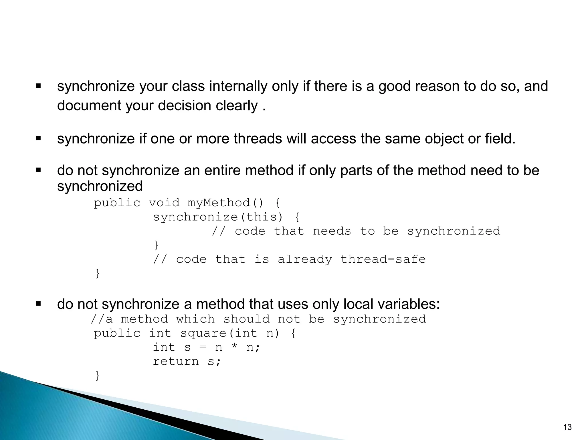    synchronize your class internally only if there is a good reason to do so, and
    document your decision clearly .

   synchronize if one or more threads will access the same object or field.

   do not synchronize an entire method if only parts of the method need to be
    synchronized
         public void myMethod() {
                 synchronize(this) {
                         // code that needs to be synchronized
                 }
                 // code that is already thread-safe
         }

   do not synchronize a method that uses only local variables:
         //a method which should not be synchronized
          public int square(int n) {
                 int s = n * n;
                 return s;
          }


                                                                                     13
 