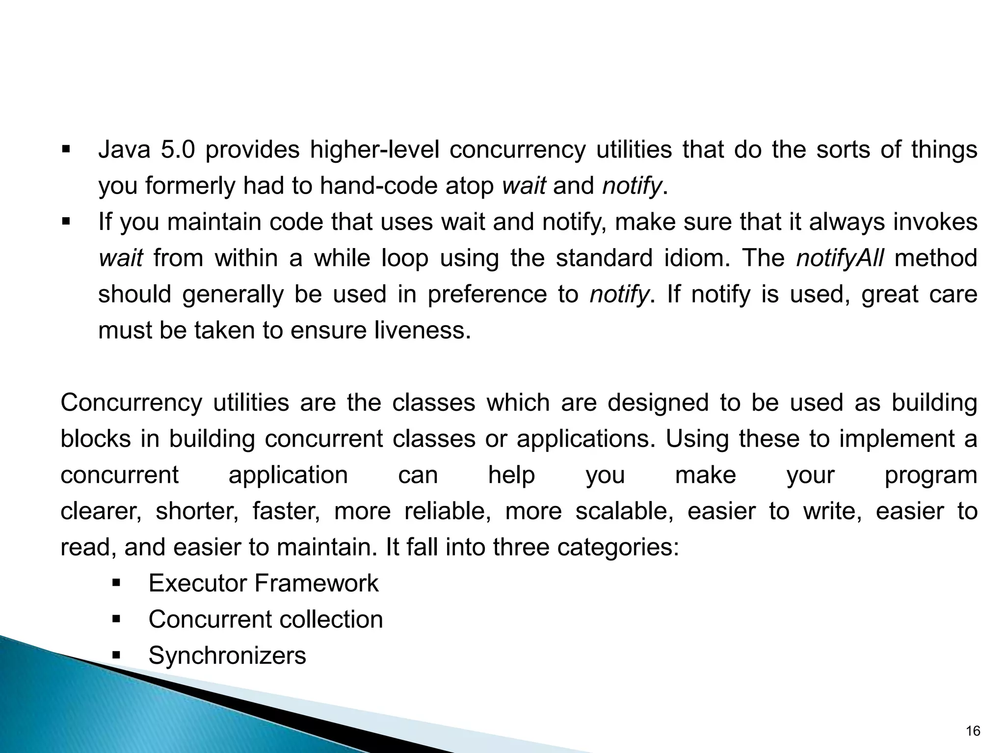    Java 5.0 provides higher-level concurrency utilities that do the sorts of things
    you formerly had to hand-code atop wait and notify.
   If you maintain code that uses wait and notify, make sure that it always invokes
    wait from within a while loop using the standard idiom. The notifyAll method
    should generally be used in preference to notify. If notify is used, great care
    must be taken to ensure liveness.

Concurrency utilities are the classes which are designed to be used as building
blocks in building concurrent classes or applications. Using these to implement a
concurrent      application     can       help     you     make  your     program
clearer, shorter, faster, more reliable, more scalable, easier to write, easier to
read, and easier to maintain. It fall into three categories:
      Executor Framework
      Concurrent collection
      Synchronizers

                                                                                  16
 