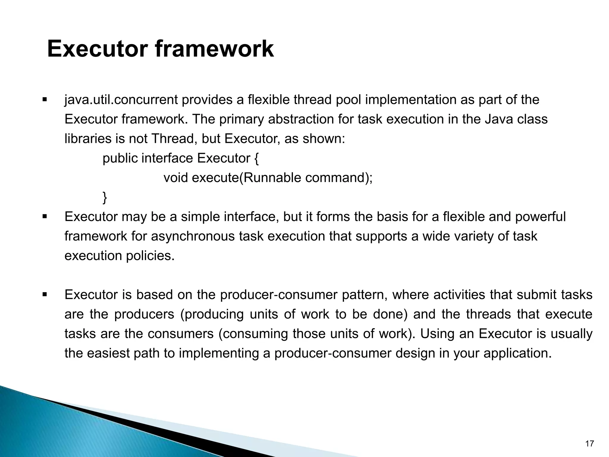 Executor framework

   java.util.concurrent provides a flexible thread pool implementation as part of the
    Executor framework. The primary abstraction for task execution in the Java class
    libraries is not Thread, but Executor, as shown:
            public interface Executor {
                       void execute(Runnable command);
            }
   Executor may be a simple interface, but it forms the basis for a flexible and powerful
    framework for asynchronous task execution that supports a wide variety of task
    execution policies.

   Executor is based on the producer‐consumer pattern, where activities that submit tasks
    are the producers (producing units of work to be done) and the threads that execute
    tasks are the consumers (consuming those units of work). Using an Executor is usually
    the easiest path to implementing a producer‐consumer design in your application.




                                                                                             17
 