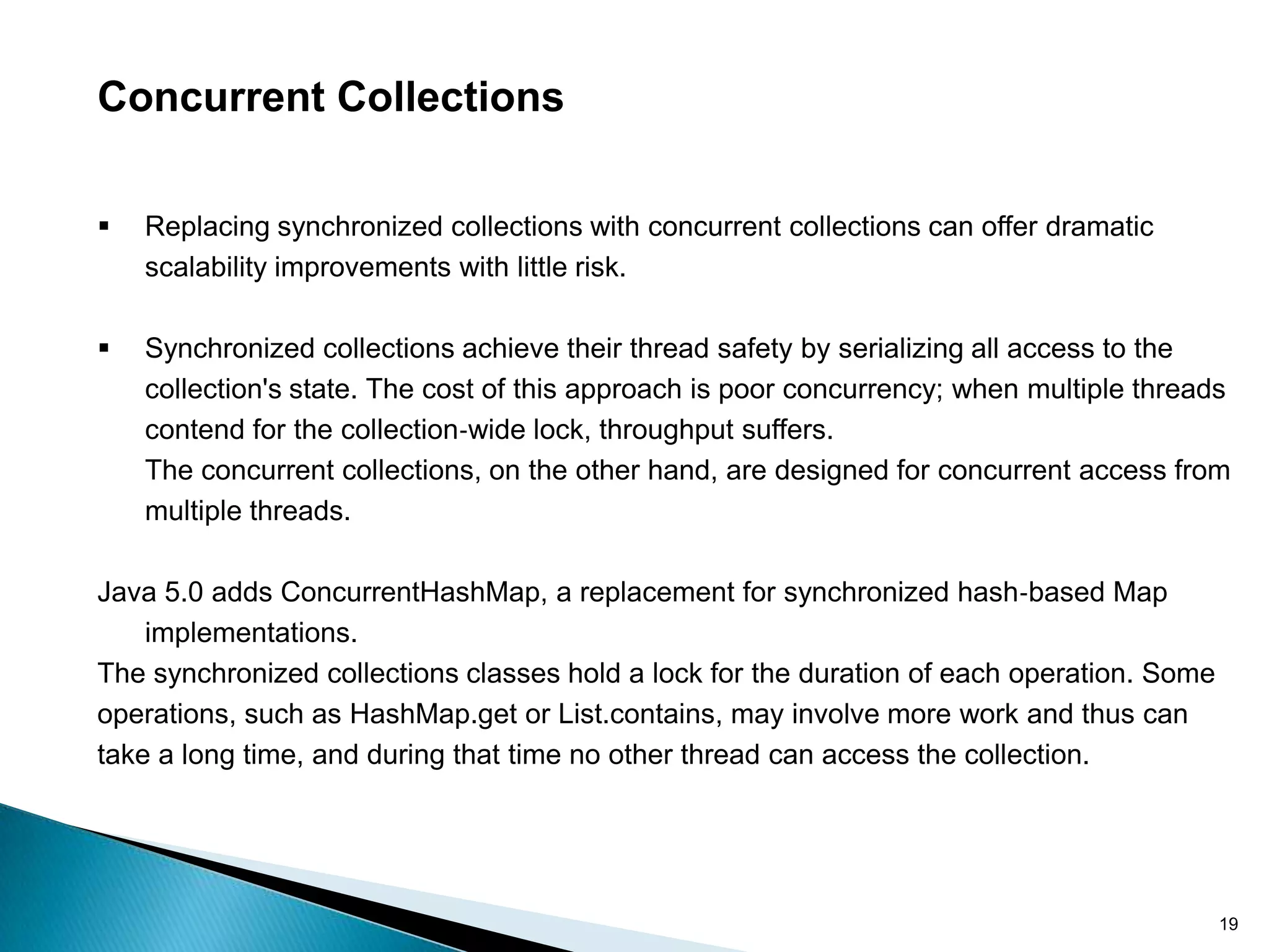 Concurrent Collections

   Replacing synchronized collections with concurrent collections can offer dramatic
    scalability improvements with little risk.

   Synchronized collections achieve their thread safety by serializing all access to the
    collection's state. The cost of this approach is poor concurrency; when multiple threads
    contend for the collection‐wide lock, throughput suffers.
    The concurrent collections, on the other hand, are designed for concurrent access from
    multiple threads.

Java 5.0 adds ConcurrentHashMap, a replacement for synchronized hash‐based Map
    implementations.
The synchronized collections classes hold a lock for the duration of each operation. Some
operations, such as HashMap.get or List.contains, may involve more work and thus can
take a long time, and during that time no other thread can access the collection.




                                                                                            19
 