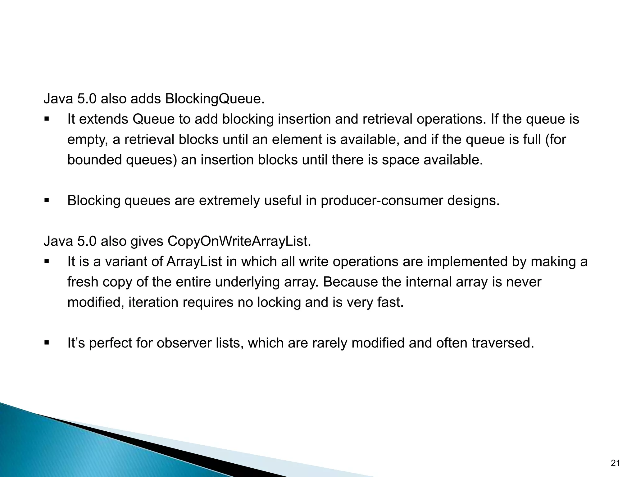 Java 5.0 also adds BlockingQueue.
 It extends Queue to add blocking insertion and retrieval operations. If the queue is
   empty, a retrieval blocks until an element is available, and if the queue is full (for
   bounded queues) an insertion blocks until there is space available.

   Blocking queues are extremely useful in producer‐consumer designs.

Java 5.0 also gives CopyOnWriteArrayList.
 It is a variant of ArrayList in which all write operations are implemented by making a
   fresh copy of the entire underlying array. Because the internal array is never
   modified, iteration requires no locking and is very fast.

   It’s perfect for observer lists, which are rarely modified and often traversed.




                                                                                            21
 