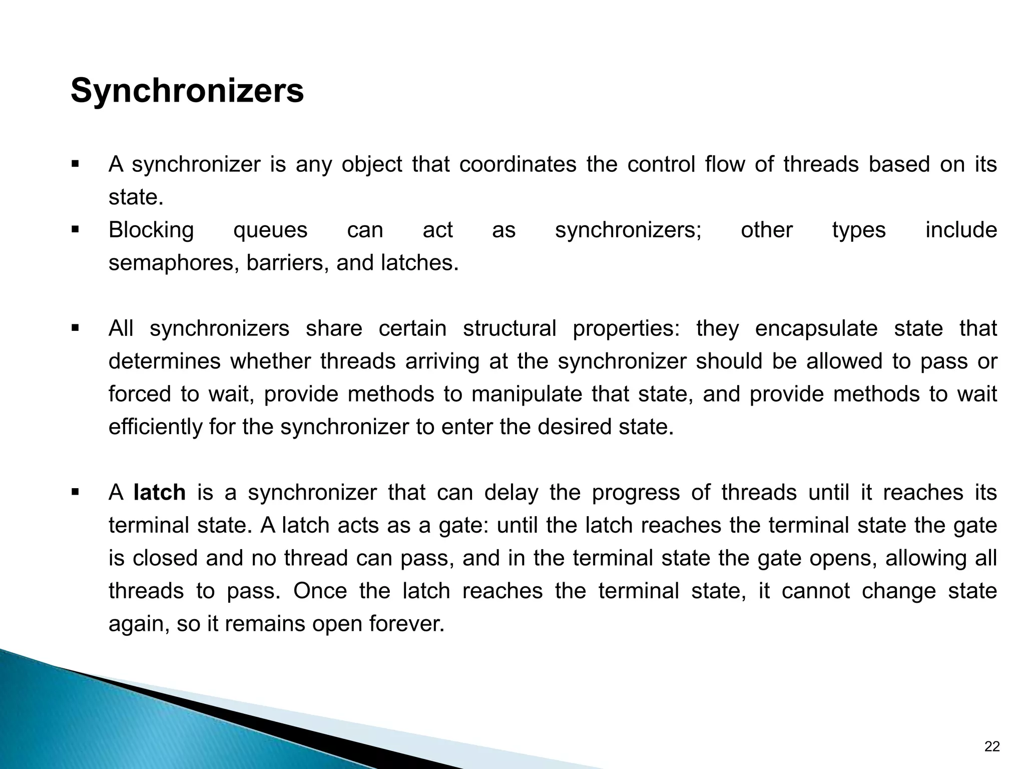 Synchronizers

   A synchronizer is any object that coordinates the control flow of threads based on its
    state.
   Blocking   queues      can     act   as    synchronizers;     other    types   include
    semaphores, barriers, and latches.

   All synchronizers share certain structural properties: they encapsulate state that
    determines whether threads arriving at the synchronizer should be allowed to pass or
    forced to wait, provide methods to manipulate that state, and provide methods to wait
    efficiently for the synchronizer to enter the desired state.

   A latch is a synchronizer that can delay the progress of threads until it reaches its
    terminal state. A latch acts as a gate: until the latch reaches the terminal state the gate
    is closed and no thread can pass, and in the terminal state the gate opens, allowing all
    threads to pass. Once the latch reaches the terminal state, it cannot change state
    again, so it remains open forever.




                                                                                             22
 