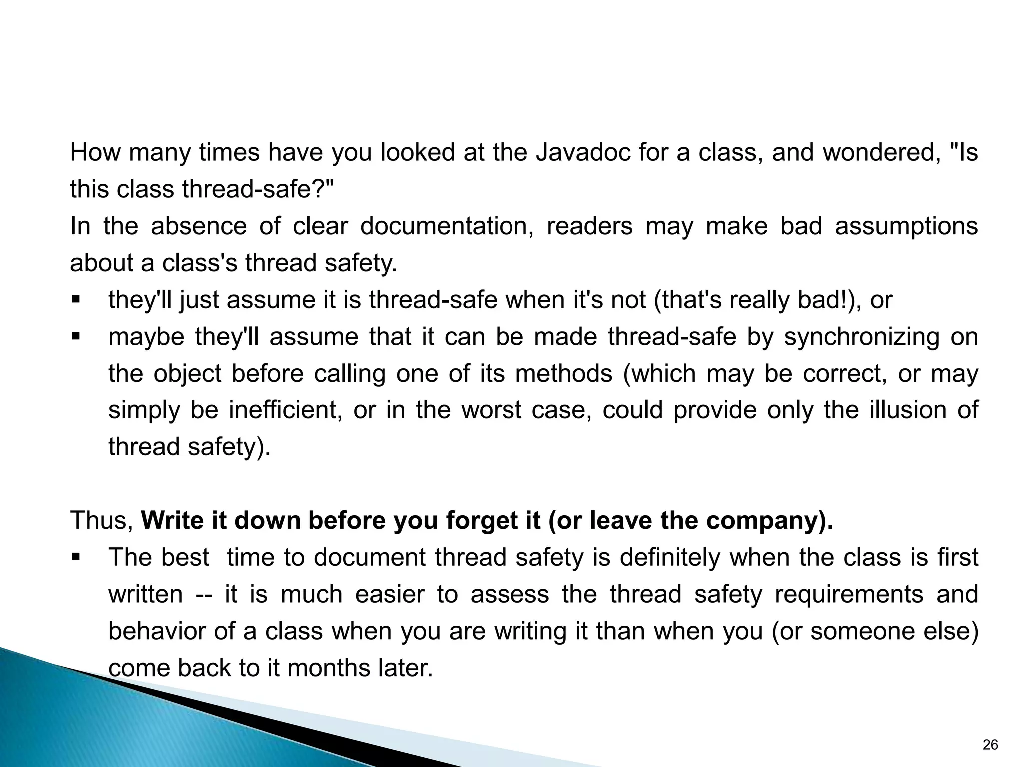 How many times have you looked at the Javadoc for a class, and wondered, "Is
this class thread-safe?"
In the absence of clear documentation, readers may make bad assumptions
about a class's thread safety.
 they'll just assume it is thread-safe when it's not (that's really bad!), or
 maybe they'll assume that it can be made thread-safe by synchronizing on
    the object before calling one of its methods (which may be correct, or may
    simply be inefficient, or in the worst case, could provide only the illusion of
    thread safety).

Thus, Write it down before you forget it (or leave the company).
 The best time to document thread safety is definitely when the class is first
   written -- it is much easier to assess the thread safety requirements and
   behavior of a class when you are writing it than when you (or someone else)
   come back to it months later.

                                                                                      26
 