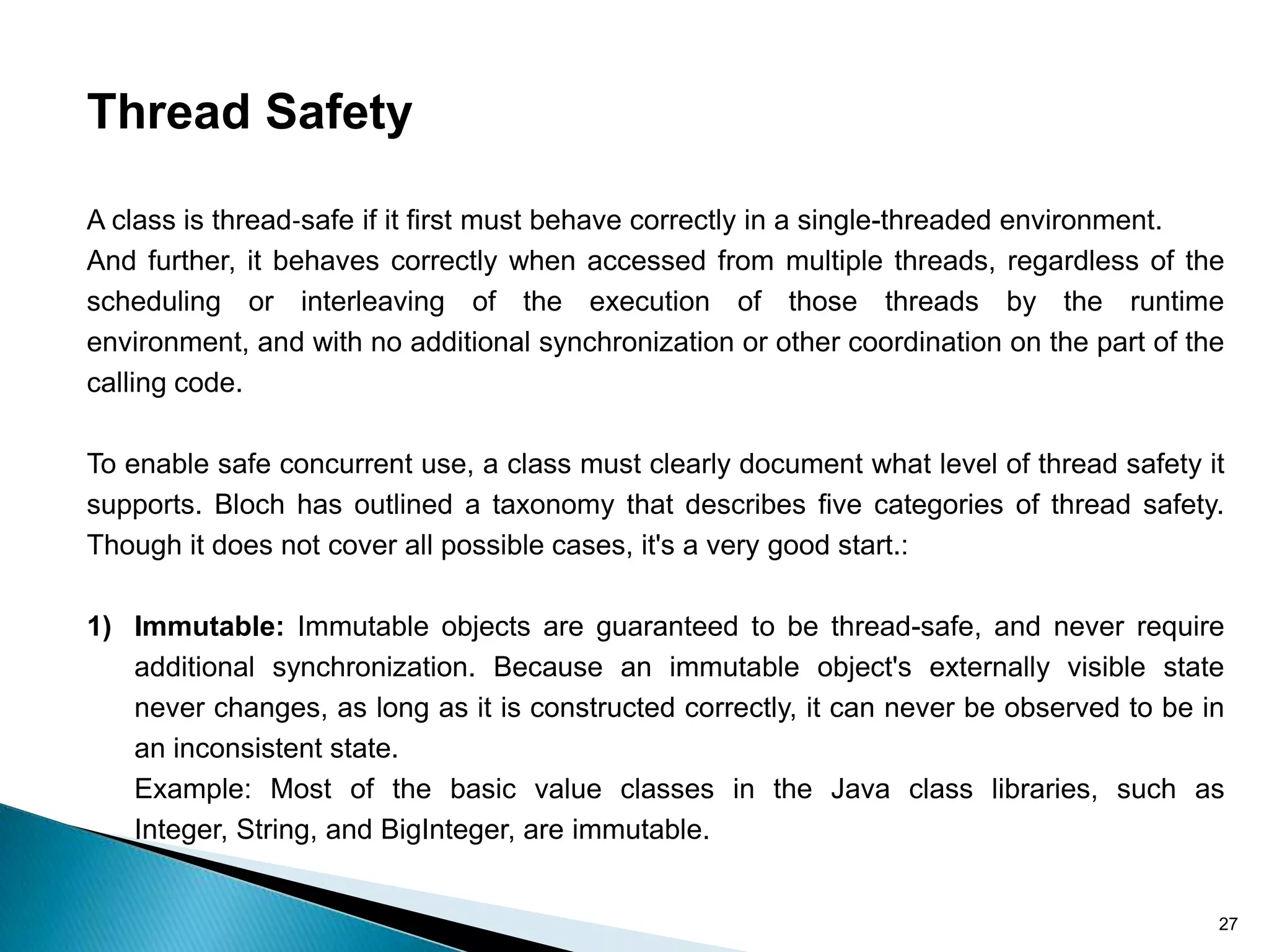 Thread Safety

A class is thread‐safe if it first must behave correctly in a single-threaded environment.
And further, it behaves correctly when accessed from multiple threads, regardless of the
scheduling or interleaving of the execution of those threads by the runtime
environment, and with no additional synchronization or other coordination on the part of the
calling code.

To enable safe concurrent use, a class must clearly document what level of thread safety it
supports. Bloch has outlined a taxonomy that describes five categories of thread safety.
Though it does not cover all possible cases, it's a very good start.:

1) Immutable: Immutable objects are guaranteed to be thread-safe, and never require
   additional synchronization. Because an immutable object's externally visible state
   never changes, as long as it is constructed correctly, it can never be observed to be in
   an inconsistent state.
   Example: Most of the basic value classes in the Java class libraries, such as
   Integer, String, and BigInteger, are immutable.


                                                                                           27
 