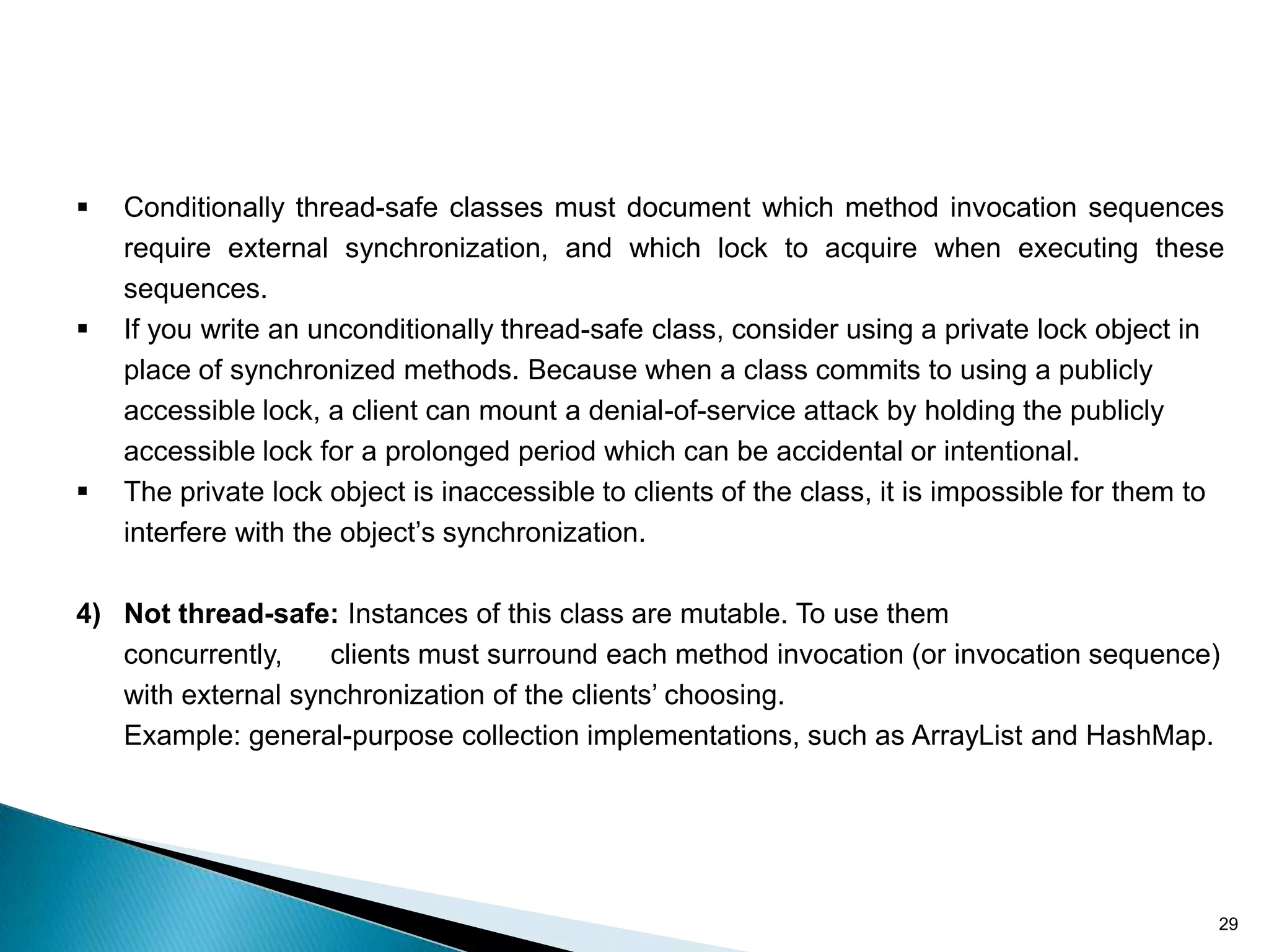    Conditionally thread-safe classes must document which method invocation sequences
    require external synchronization, and which lock to acquire when executing these
    sequences.
   If you write an unconditionally thread-safe class, consider using a private lock object in
    place of synchronized methods. Because when a class commits to using a publicly
    accessible lock, a client can mount a denial-of-service attack by holding the publicly
    accessible lock for a prolonged period which can be accidental or intentional.
   The private lock object is inaccessible to clients of the class, it is impossible for them to
    interfere with the object’s synchronization.

4) Not thread-safe: Instances of this class are mutable. To use them
   concurrently,    clients must surround each method invocation (or invocation sequence)
   with external synchronization of the clients’ choosing.
   Example: general-purpose collection implementations, such as ArrayList and HashMap.




                                                                                                29
 