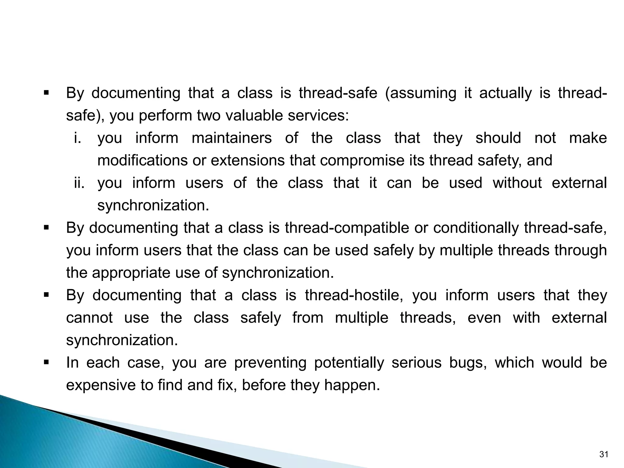    By documenting that a class is thread-safe (assuming it actually is thread-
    safe), you perform two valuable services:
     i. you inform maintainers of the class that they should not make
         modifications or extensions that compromise its thread safety, and
     ii. you inform users of the class that it can be used without external
         synchronization.
   By documenting that a class is thread-compatible or conditionally thread-safe,
    you inform users that the class can be used safely by multiple threads through
    the appropriate use of synchronization.
   By documenting that a class is thread-hostile, you inform users that they
    cannot use the class safely from multiple threads, even with external
    synchronization.
   In each case, you are preventing potentially serious bugs, which would be
    expensive to find and fix, before they happen.



                                                                                31
 