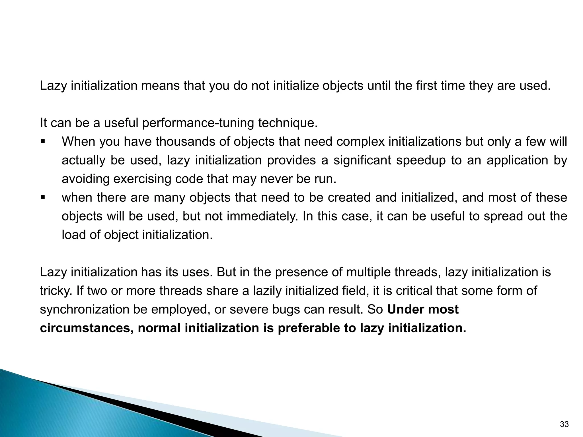 Lazy initialization means that you do not initialize objects until the first time they are used.

It can be a useful performance-tuning technique.
 When you have thousands of objects that need complex initializations but only a few will
     actually be used, lazy initialization provides a significant speedup to an application by
     avoiding exercising code that may never be run.
 when there are many objects that need to be created and initialized, and most of these
     objects will be used, but not immediately. In this case, it can be useful to spread out the
     load of object initialization.

Lazy initialization has its uses. But in the presence of multiple threads, lazy initialization is
tricky. If two or more threads share a lazily initialized field, it is critical that some form of
synchronization be employed, or severe bugs can result. So Under most
circumstances, normal initialization is preferable to lazy initialization.




                                                                                                    33
 