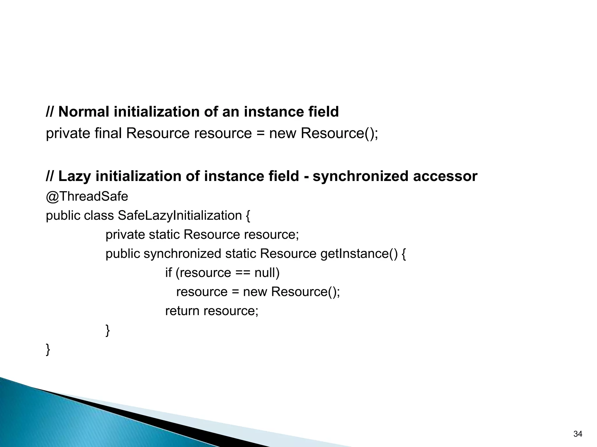 // Normal initialization of an instance field
private final Resource resource = new Resource();

// Lazy initialization of instance field - synchronized accessor
@ThreadSafe
public class SafeLazyInitialization {
           private static Resource resource;
           public synchronized static Resource getInstance() {
                      if (resource == null)
                         resource = new Resource();
                      return resource;
           }
}




                                                                   34
 