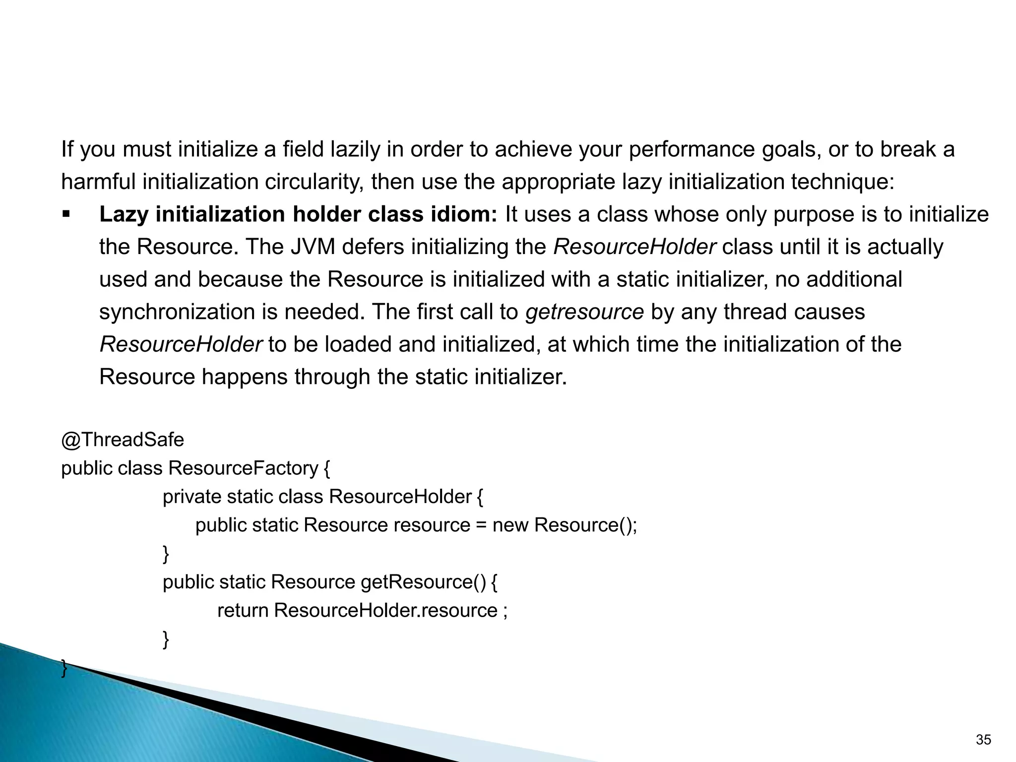 If you must initialize a field lazily in order to achieve your performance goals, or to break a
harmful initialization circularity, then use the appropriate lazy initialization technique:
 Lazy initialization holder class idiom: It uses a class whose only purpose is to initialize
     the Resource. The JVM defers initializing the ResourceHolder class until it is actually
     used and because the Resource is initialized with a static initializer, no additional
     synchronization is needed. The first call to getresource by any thread causes
     ResourceHolder to be loaded and initialized, at which time the initialization of the
     Resource happens through the static initializer.

@ThreadSafe
public class ResourceFactory {
            private static class ResourceHolder {
                public static Resource resource = new Resource();
            }
            public static Resource getResource() {
                   return ResourceHolder.resource ;
            }
}


                                                                                             35
 