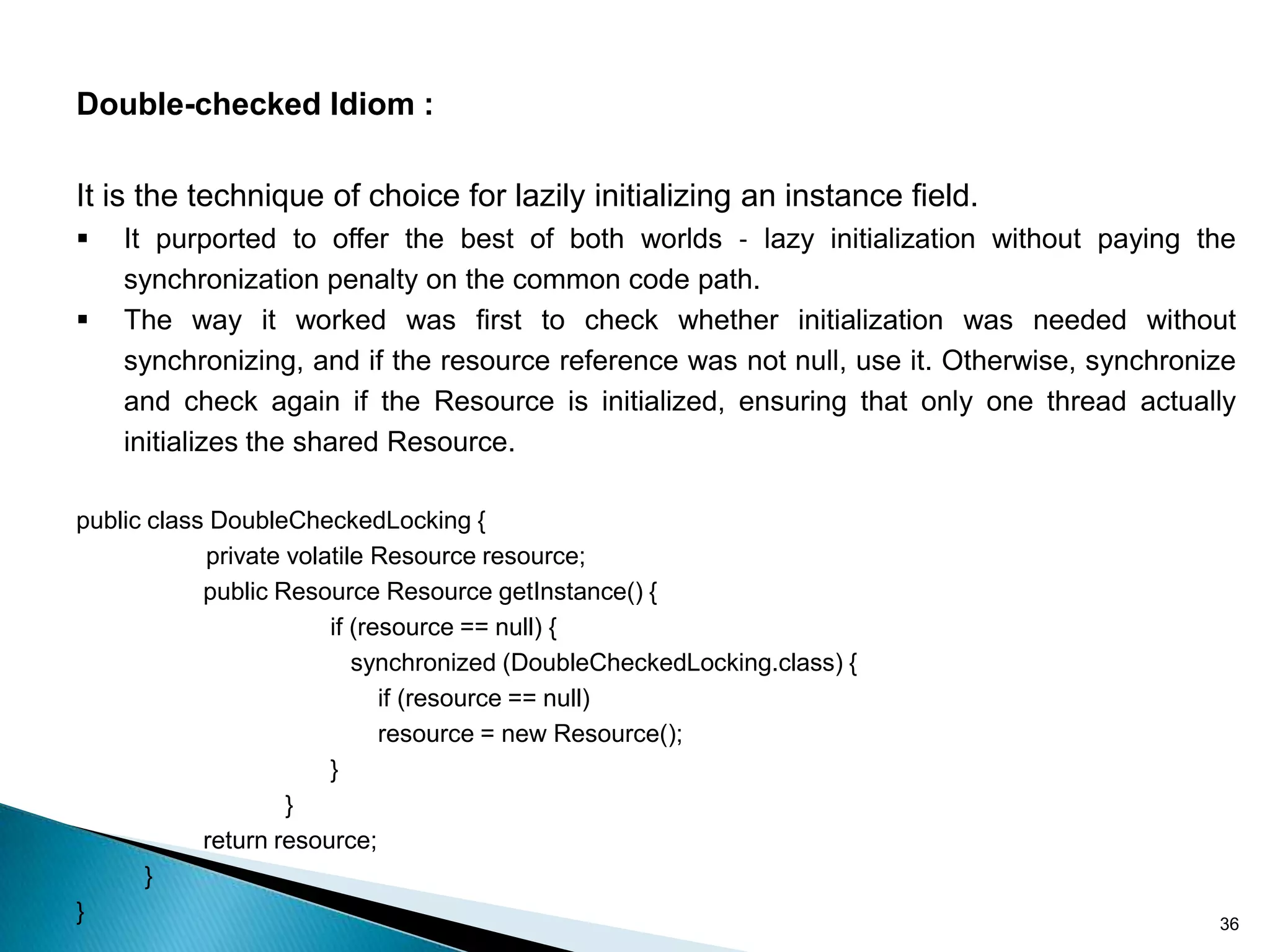 Double-checked Idiom :

It is the technique of choice for lazily initializing an instance field.
   It purported to offer the best of both worlds ‐ lazy initialization without paying the
    synchronization penalty on the common code path.
   The way it worked was first to check whether initialization was needed without
    synchronizing, and if the resource reference was not null, use it. Otherwise, synchronize
    and check again if the Resource is initialized, ensuring that only one thread actually
    initializes the shared Resource.

public class DoubleCheckedLocking {
            private volatile Resource resource;
            public Resource Resource getInstance() {
                        if (resource == null) {
                           synchronized (DoubleCheckedLocking.class) {
                              if (resource == null)
                              resource = new Resource();
                        }
                    }
            return resource;
       }
}                                                                                          36
 