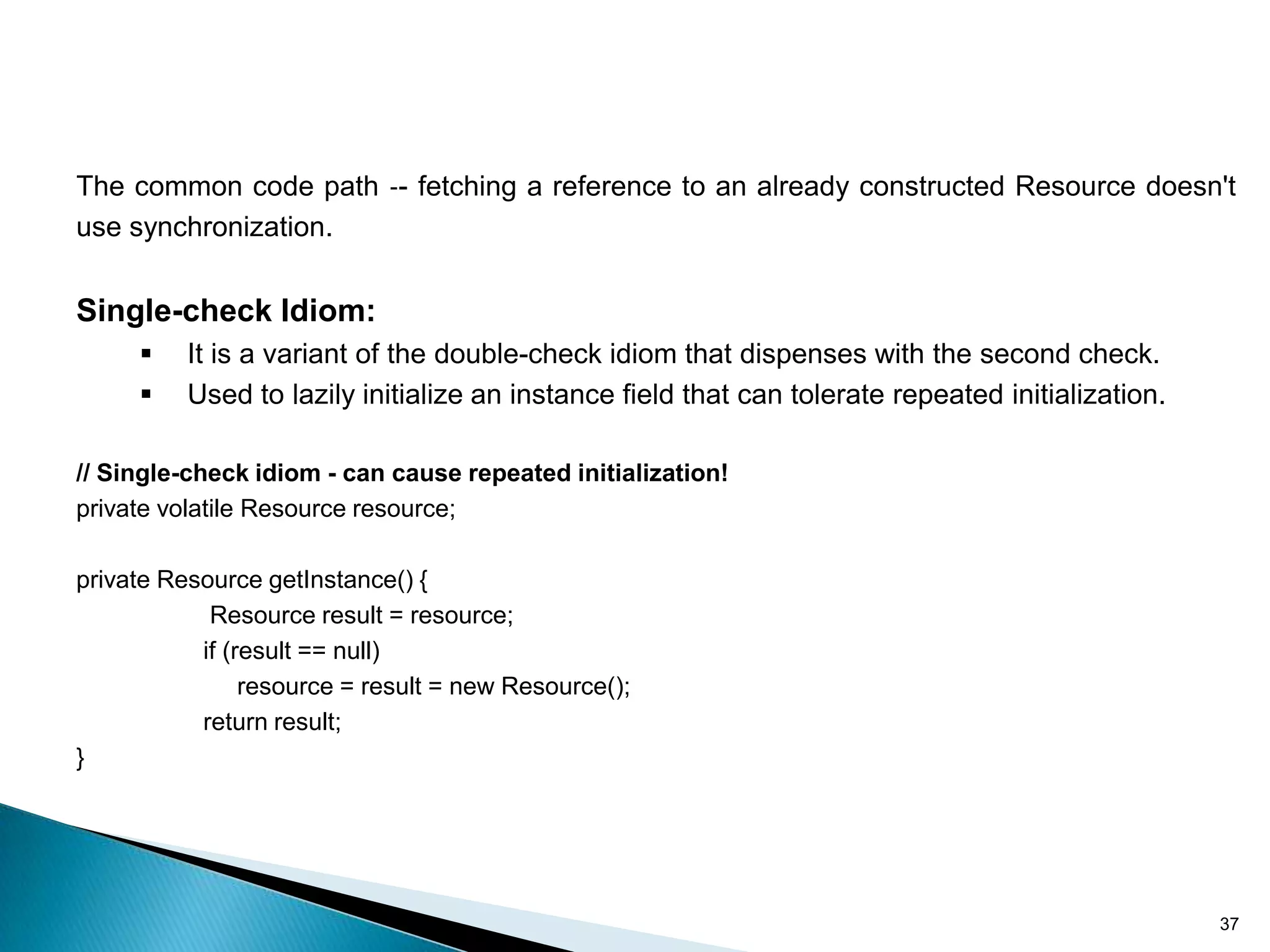 The common code path ‐- fetching a reference to an already constructed Resource doesn't
use synchronization.


Single-check Idiom:
         It is a variant of the double-check idiom that dispenses with the second check.
         Used to lazily initialize an instance field that can tolerate repeated initialization.

// Single-check idiom - can cause repeated initialization!
private volatile Resource resource;

private Resource getInstance() {
            Resource result = resource;
           if (result == null)
                resource = result = new Resource();
           return result;
}




                                                                                                   37
 