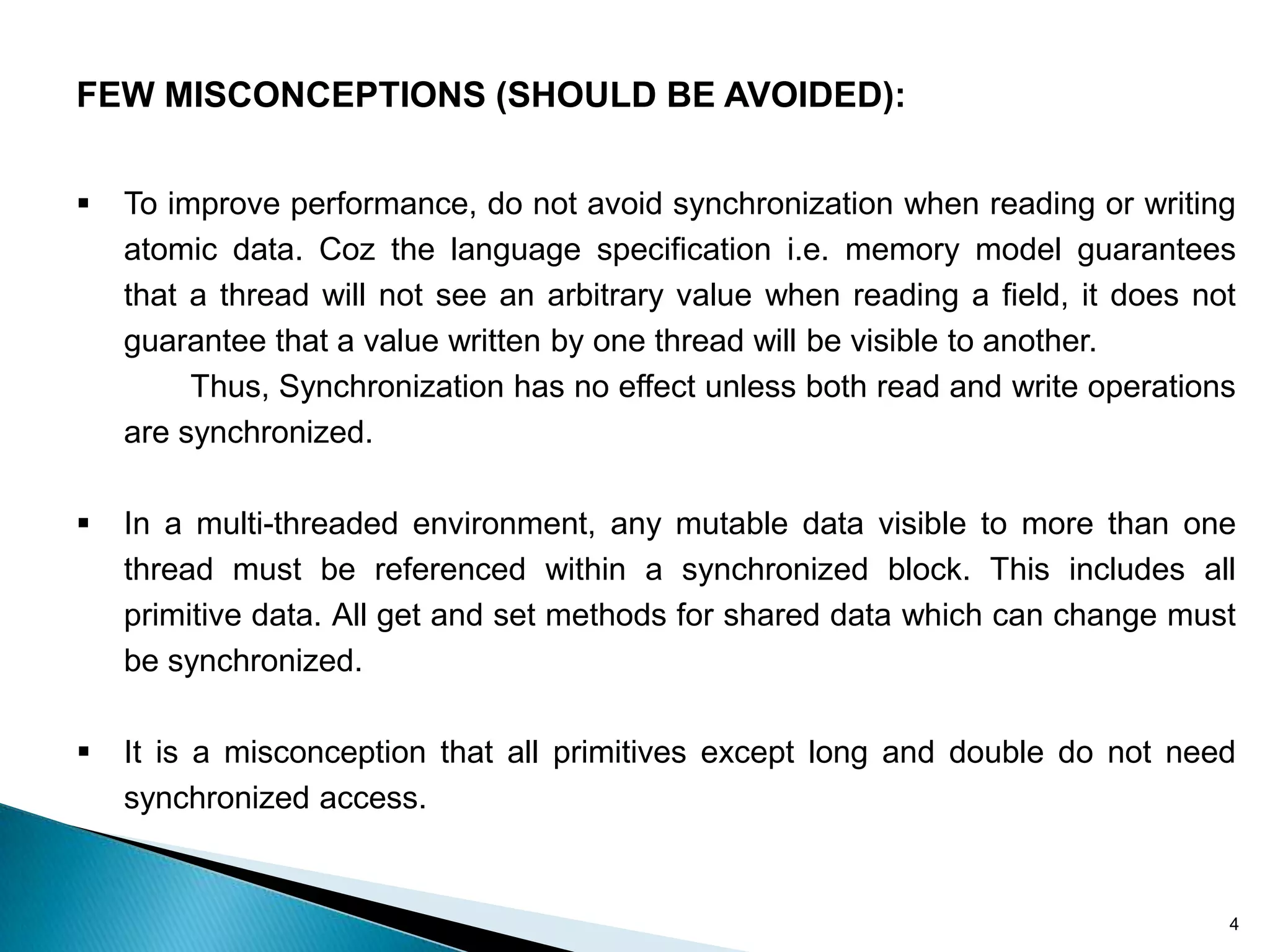 FEW MISCONCEPTIONS (SHOULD BE AVOIDED):


   To improve performance, do not avoid synchronization when reading or writing
    atomic data. Coz the language specification i.e. memory model guarantees
    that a thread will not see an arbitrary value when reading a field, it does not
    guarantee that a value written by one thread will be visible to another.
         Thus, Synchronization has no effect unless both read and write operations
    are synchronized.

   In a multi-threaded environment, any mutable data visible to more than one
    thread must be referenced within a synchronized block. This includes all
    primitive data. All get and set methods for shared data which can change must
    be synchronized.

   It is a misconception that all primitives except long and double do not need
    synchronized access.


                                                                                  4
 