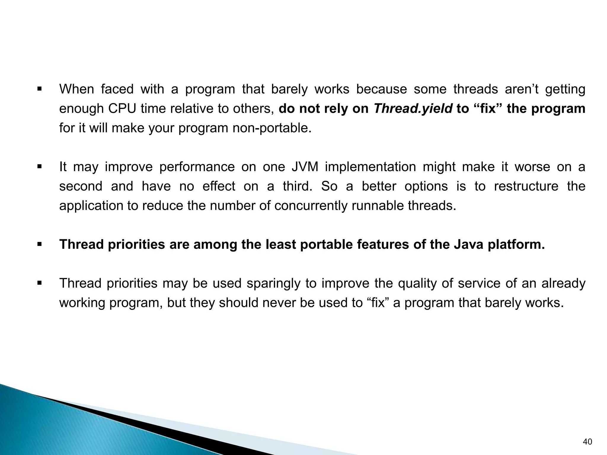    When faced with a program that barely works because some threads aren’t getting
    enough CPU time relative to others, do not rely on Thread.yield to “fix” the program
    for it will make your program non-portable.

   It may improve performance on one JVM implementation might make it worse on a
    second and have no effect on a third. So a better options is to restructure the
    application to reduce the number of concurrently runnable threads.

   Thread priorities are among the least portable features of the Java platform.

   Thread priorities may be used sparingly to improve the quality of service of an already
    working program, but they should never be used to “fix” a program that barely works.




                                                                                          40
 
