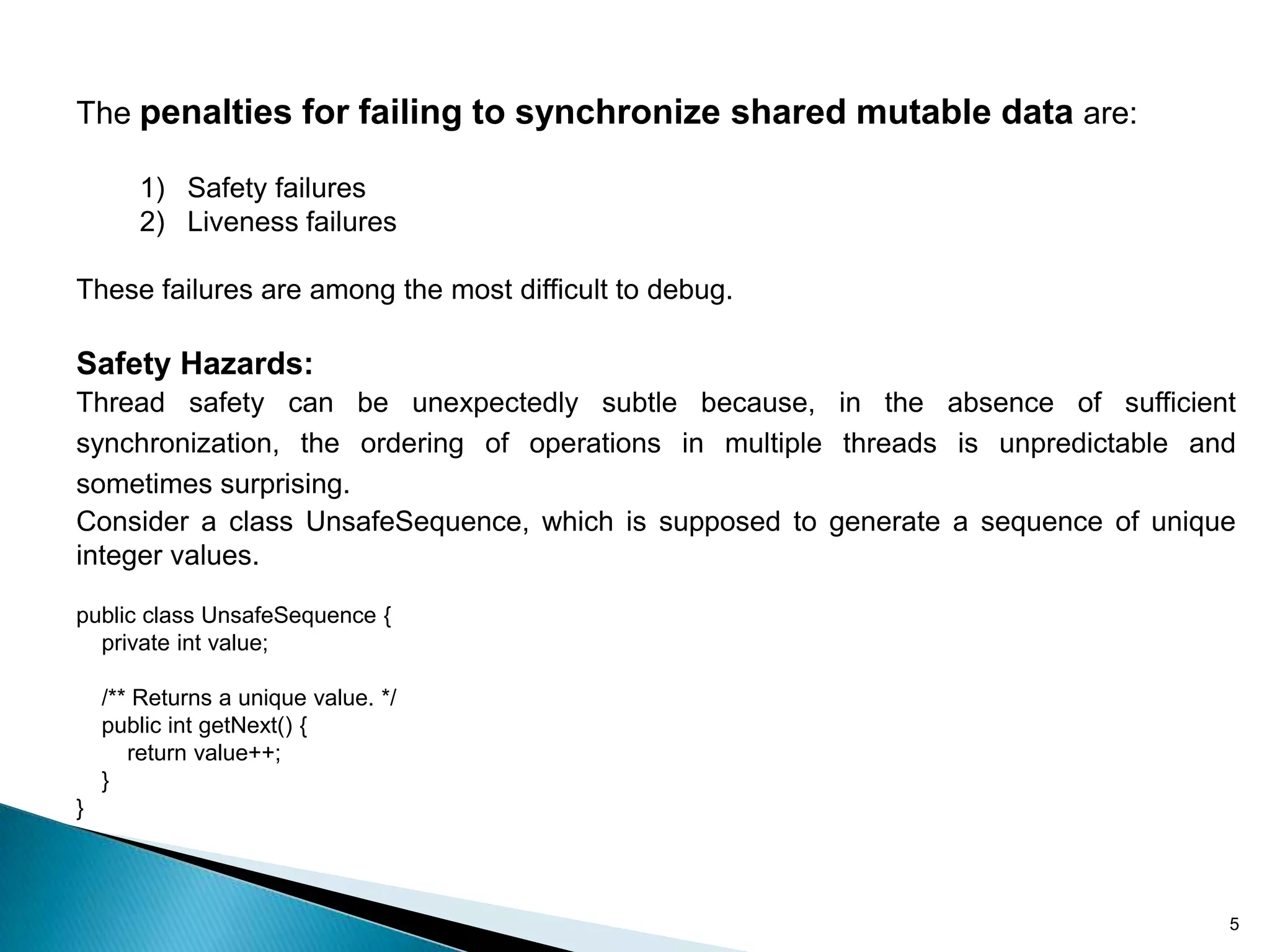 The penalties for failing to synchronize shared mutable data are:

       1) Safety failures
       2) Liveness failures

These failures are among the most difficult to debug.

Safety Hazards:
Thread safety can be unexpectedly subtle because, in the absence of sufficient
synchronization, the ordering of operations in multiple threads is unpredictable and
sometimes surprising.
Consider a class UnsafeSequence, which is supposed to generate a sequence of unique
integer values.

public class UnsafeSequence {
  private int value;

    /** Returns a unique value. */
    public int getNext() {
       return value++;
    }
}




                                                                                   5
 
