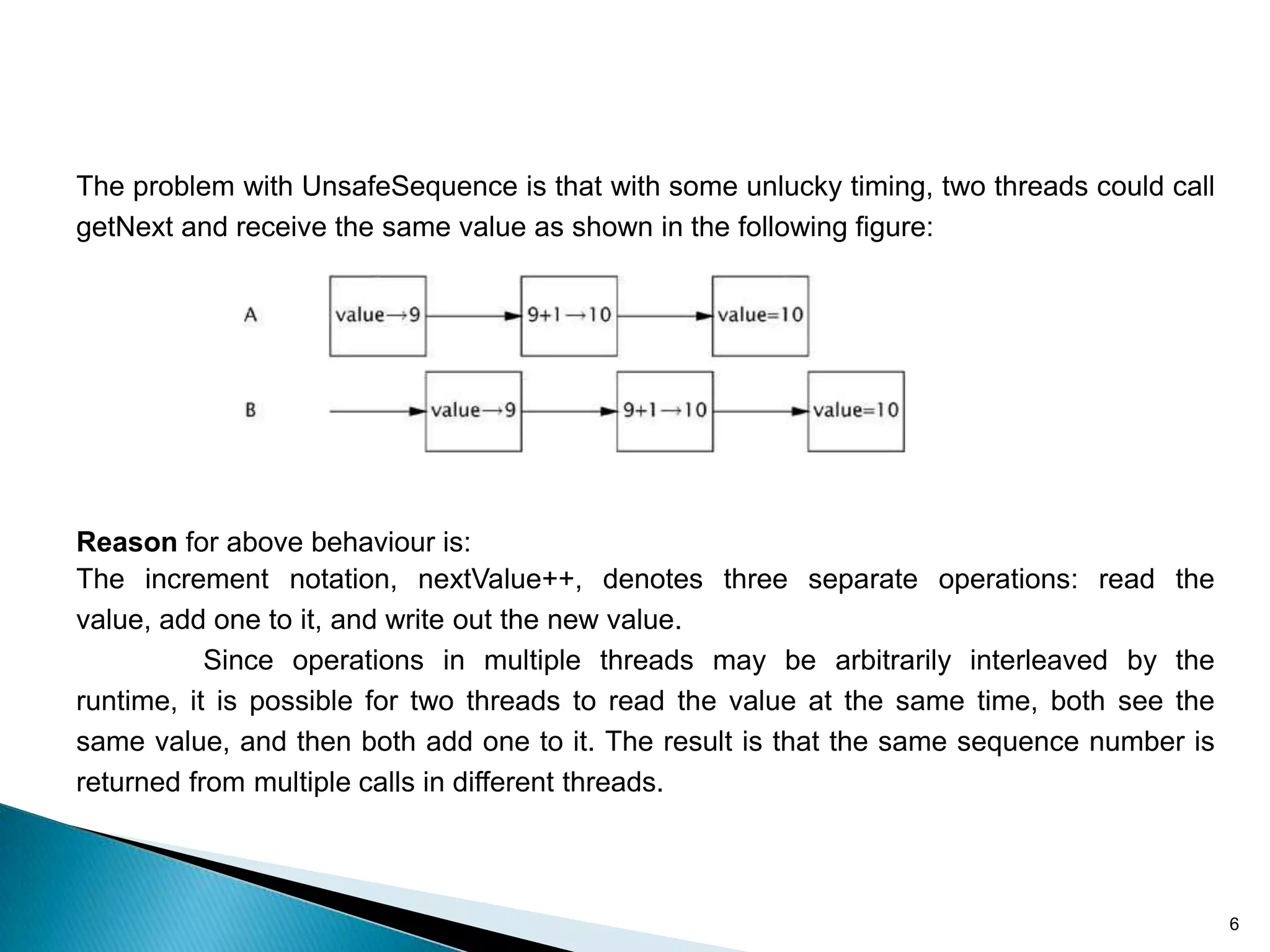 The problem with UnsafeSequence is that with some unlucky timing, two threads could call
getNext and receive the same value as shown in the following figure:




Reason for above behaviour is:
The increment notation, nextValue++, denotes three separate operations: read the
value, add one to it, and write out the new value.
           Since operations in multiple threads may be arbitrarily interleaved by the
runtime, it is possible for two threads to read the value at the same time, both see the
same value, and then both add one to it. The result is that the same sequence number is
returned from multiple calls in different threads.



                                                                                           6
 