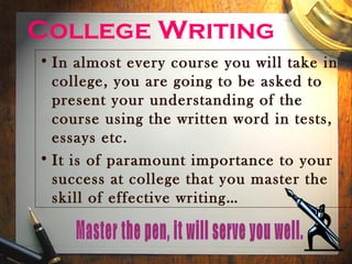 College Writing
• In almost every course you will take in
  college, you are going to be asked to
  present your understanding of the
  course using the written word in tests,
  essays etc.
• It is of paramount importance to your
  success at college that you master the
  skill of effective writing…
 