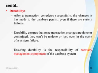 contd..
• Durability:
– After a transaction completes successfully, the changes it
has made to the database persist, even if there are system
failures.
– Durability ensures that once transaction changes are done or
committed, they can’t be undone or lost, even in the event
of a system failure.
– Ensuring durability is the responsibility of recovery
management component of the database system
16 March 2021 10
 