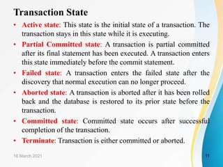 Transaction State
• Active state: This state is the initial state of a transaction. The
transaction stays in this state while it is executing.
• Partial Committed state: A transaction is partial committed
after its final statement has been executed. A transaction enters
this state immediately before the commit statement.
• Failed state: A transaction enters the failed state after the
discovery that normal execution can no longer proceed.
• Aborted state: A transaction is aborted after it has been rolled
back and the database is restored to its prior state before the
transaction.
• Committed state: Committed state occurs after successful
completion of the transaction.
• Terminate: Transaction is either committed or aborted.
16 March 2021 11
 