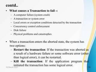 contd..
• What causes a Transaction to fail -:
– A computer failure (system crash)
– A transaction or system error
– Local errors or exception conditions detected by the transaction
– Concurrency control enforcement
– Disk failure
– Physical problems and catastrophes
• When a transaction enters the aborted state, the system has
two options:
– Restart the transaction: If the transaction was aborted as
a result of a hardware failure or some software error (other
than logical error), it can be restarted.
– Kill the transaction: If the application program that
initiated the transaction has some logical error.
16 March 2021 13
 