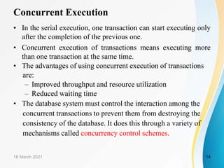 Concurrent Execution
• In the serial execution, one transaction can start executing only
after the completion of the previous one.
• Concurrent execution of transactions means executing more
than one transaction at the same time.
• The advantages of using concurrent execution of transactions
are:
– Improved throughput and resource utilization
– Reduced waiting time
• The database system must control the interaction among the
concurrent transactions to prevent them from destroying the
consistency of the database. It does this through a variety of
mechanisms called concurrency control schemes.
16 March 2021 14
 