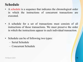 Schedule
• A schedule is a sequence that indicates the chronological order
in which the instructions of concurrent transactions are
executed.
• A schedule for a set of transactions must consists of all
instructions of those transactions. We must preserve the order
in which the instructions appear in each individual transaction.
• Schedule can be of following two types:
– Serial Schedule
– Concurrent Schedule
16 March 2021 16
 
