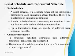 Serial Schedule and Concurrent Schedule
• Serial schedule:
– A serial schedule is a schedule where all the instructions
belonging to each transaction appear together. There is no
interleaving of transaction operations.
– A serial schedule has no concurrency and therefore it does
not interleave the actions of different transactions.
– For n transactions, there are exactly n! different serial
schedules possible.
• Concurrent schedule:
– In concurrent schedule, operations from different
concurrent transactions are interleaved.
– The number of possible schedules for a set of n transactions
is much larger than n!
16 March 2021 17
 