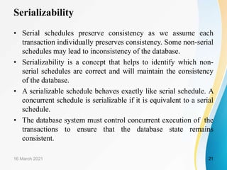 Serializability
• Serial schedules preserve consistency as we assume each
transaction individually preserves consistency. Some non-serial
schedules may lead to inconsistency of the database.
• Serializability is a concept that helps to identify which non-
serial schedules are correct and will maintain the consistency
of the database.
• A serializable schedule behaves exactly like serial schedule. A
concurrent schedule is serializable if it is equivalent to a serial
schedule.
• The database system must control concurrent execution of the
transactions to ensure that the database state remains
consistent.
16 March 2021 21
 