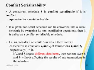 Conflict Serializability
• A concurrent schedule S is conflict serializable if it is
conflict
equivalent to a serial schedule.
• If a given non-serial schedule can be converted into a serial
schedule by swapping its non- conflicting operations, then it
is called as a conflict serializable schedule.
• Let us consider a schedule S in which there are two
consecutive instructions, Ii and Ij of transactions Ti and Tj
respectively (i!= j).
– If Ii and Ij access different data items, then we can swap Ii
and Ij without affecting the results of any transactions in
the schedule.
16 March 2021 22
 