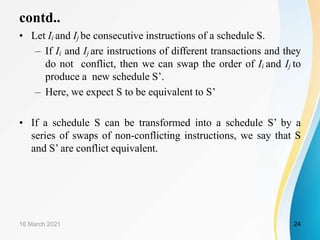 contd..
• Let Ii and Ij be consecutive instructions of a schedule S.
– If Ii and Ij are instructions of different transactions and they
do not conflict, then we can swap the order of Ii and Ij to
produce a new schedule S’.
– Here, we expect S to be equivalent to S’
• If a schedule S can be transformed into a schedule S’ by a
series of swaps of non-conflicting instructions, we say that S
and S’ are conflict equivalent.
16 March 2021 24
 
