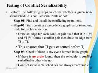 Testing of Conflict Serializability
• Perform the following steps to check whether a given non-
serial schedule is conflict serializable or not:
– Step-01: Find and list all the conflicting operations.
– Step-02: Start creating a precedence graph by drawing one
node for each transaction.
• Draw an edge for each conflict pair such that if Xi (V)
and Yj (V) forms a conflict pair then draw an edge from
Ti to Tj.
• This ensures that Ti gets executed before Tj.
– Step-03: Check if there is any cycle formed in the graph.
• If there is no cycle found, then the schedule is conflict
serializable otherwise not.
• Conflict serializable schedules are always recoverable.
16 March 2021 25
 