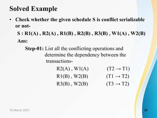 Solved Example
• Check whether the given schedule S is conflict serializable
or not-
S : R1(A) , R2(A) , R1(B) , R2(B) , R3(B) , W1(A) , W2(B)
Ans:
Step-01: List all the conflicting operations and
determine the dependency between the
transactions-
R2(A) , W1(A) (T2 → T1)
R1(B) , W2(B) (T1 → T2)
R3(B) , W2(B) (T3 → T2)
16 March 2021 26
 