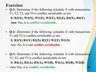 Exercises
• Q-1: Determine if the following schedule S with transactions
T1, T2, T3, and T4 is conflict serializable or not.
S: R2(X), W3(X), W1(X), W2(Y), R2(Z), R4(X), R4(Y)
Ans: Yes, it is conflict serializable.
• Q-2: Determine if the following schedule S with transactions
T1 and T2 is conflict serializable or not.
S: R1(X) R1(Y) R2(X) R2(Y) W2(Y) W1(X)
Ans: No, S is not conflict serializable.
• Q-3: Determine if the following schedule S with transactions
T1, T2, and T3 is conflict serializable or not.
S: R4(A), R2(A), R3(A), W1(B), W2(A), R3(B), W2(B)
Ans: Yes, it is conflict serializable.
16 March 2021 28
 