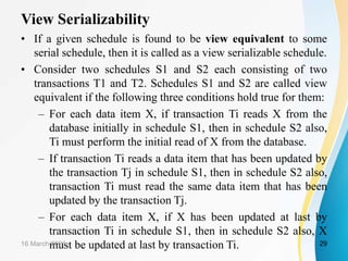 View Serializability
• If a given schedule is found to be view equivalent to some
serial schedule, then it is called as a view serializable schedule.
• Consider two schedules S1 and S2 each consisting of two
transactions T1 and T2. Schedules S1 and S2 are called view
equivalent if the following three conditions hold true for them:
– For each data item X, if transaction Ti reads X from the
database initially in schedule S1, then in schedule S2 also,
Ti must perform the initial read of X from the database.
– If transaction Ti reads a data item that has been updated by
the transaction Tj in schedule S1, then in schedule S2 also,
transaction Ti must read the same data item that has been
updated by the transaction Tj.
– For each data item X, if X has been updated at last by
transaction Ti in schedule S1, then in schedule S2 also, X
must be updated at last by transaction Ti.
16 March 2021 29
 