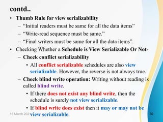 contd..
• Thumb Rule for view serializability
– “Initial readers must be same for all the data items”
– “Write-read sequence must be same.”
– “Final writers must be same for all the data items”.
• Checking Whether a Schedule is View Serializable Or Not-
– Check conflict serializability
• All conflict serializable schedules are also view
serializable. However, the reverse is not always true.
– Check blind write operation: Writing without reading is
called blind write.
• If there does not exist any blind write, then the
schedule is surely not view serializable.
• If blind write does exist then it may or may not be
view serializable.
16 March 2021 30
 