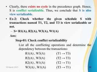 • Clearly, there exists no cycle in the precedence graph. Hence,
S is conflict serializable. Thus, we conclude that S is also
view serializable.
• Ex-2: Check whether the given schedule S with
transactions named T1, T2, and T3 is view serializable or
not.
– S= R1(A), R2(A), W3(A), W1(A)
Ans:
Step-01: Check conflict serializability
List all the conflicting operations and determine the
dependency between the transactions-
R1(A) , W3(A) (T1 → T3)
R2(A) , W3(A) (T2 → T3)
R2(A) , W1(A) (T2 → T1)
W3(A) , W1(A) (T3 → T1)
16 March 2021 33
 