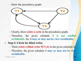 – Draw the precedence graph-
– Clearly, there exists a cycle in the precedence graph.
– Therefore, the given schedule S is not conflict
serializable. So, it may or may not be view serializable.
• Step-2: Check for blind writes
– There exists a blind write W3 (A) in the given schedule S.
– Therefore, the given schedule S may or may not be view
serializable.
16 March 2021 34
 