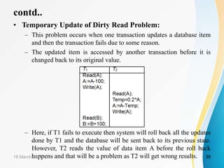 contd..
• Temporary Update of Dirty Read Problem:
– This problem occurs when one transaction updates a database item
and then the transaction fails due to some reason.
– The updated item is accessed by another transaction before it is
changed back to its original value.
– Here, if T1 fails to execute then system will roll back all the updates
done by T1 and the database will be sent back to its previous state.
However, T2 reads the value of data item A before the roll back
happens and that will be a problem as T2 will get wrong results.
16 March 2021 39
 