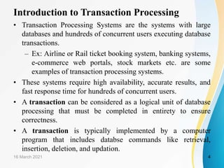 Introduction to Transaction Processing
• Transaction Processing Systems are the systems with large
databases and hundreds of concurrent users executing database
transactions.
– Ex: Airline or Rail ticket booking system, banking systems,
e-commerce web portals, stock markets etc. are some
examples of transaction processing systems.
• These systems require high availability, accurate results, and
fast response time for hundreds of concurrent users.
• A transaction can be considered as a logical unit of database
processing that must be completed in entirety to ensure
correctness.
• A transaction is typically implemented by a computer
program that includes databse commands like retrieval,
insertion, deletion, and updation.
16 March 2021 4
 
