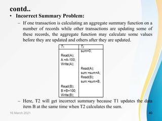 contd..
• Incorrect Summary Problem:
– If one transaction is calculating an aggregate summary function on a
number of records while other transactions are updating some of
these records, the aggregate function may calculate some values
before they are updated and others after they are updated.
– Here, T2 will get incorrect summary because T1 updates the data
item B at the same time when T2 calculates the sum.
16 March 2021 40
 