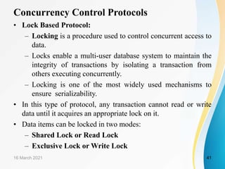 Concurrency Control Protocols
• Lock Based Protocol:
– Locking is a procedure used to control concurrent access to
data.
– Locks enable a multi-user database system to maintain the
integrity of transactions by isolating a transaction from
others executing concurrently.
– Locking is one of the most widely used mechanisms to
ensure serializability.
• In this type of protocol, any transaction cannot read or write
data until it acquires an appropriate lock on it.
• Data items can be locked in two modes:
– Shared Lock or Read Lock
– Exclusive Lock or Write Lock
16 March 2021 41
 