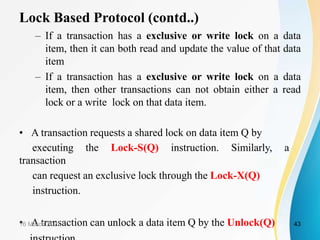 Lock Based Protocol (contd..)
– If a transaction has a exclusive or write lock on a data
item, then it can both read and update the value of that data
item
– If a transaction has a exclusive or write lock on a data
item, then other transactions can not obtain either a read
lock or a write lock on that data item.
• A transaction requests a shared lock on data item Q by
executing the Lock-S(Q) instruction. Similarly, a
transaction
can request an exclusive lock through the Lock-X(Q)
instruction.
• A transaction can unlock a data item Q by the Unlock(Q)
16 March 2021 43
 