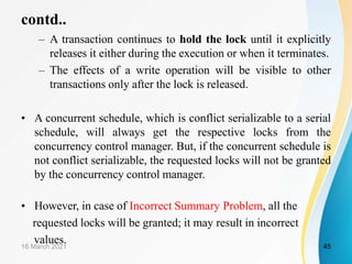 contd..
– A transaction continues to hold the lock until it explicitly
releases it either during the execution or when it terminates.
– The effects of a write operation will be visible to other
transactions only after the lock is released.
• A concurrent schedule, which is conflict serializable to a serial
schedule, will always get the respective locks from the
concurrency control manager. But, if the concurrent schedule is
not conflict serializable, the requested locks will not be granted
by the concurrency control manager.
• However, in case of Incorrect Summary Problem, all the
requested locks will be granted; it may result in incorrect
values.
16 March 2021 45
 
