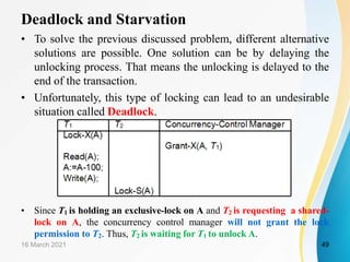 Deadlock and Starvation
• To solve the previous discussed problem, different alternative
solutions are possible. One solution can be by delaying the
unlocking process. That means the unlocking is delayed to the
end of the transaction.
• Unfortunately, this type of locking can lead to an undesirable
situation called Deadlock.
• Since T1 is holding an exclusive-lock on A and T2 is requesting a shared-
lock on A, the concurrency control manager will not grant the lock
permission to T2. Thus, T2 is waiting for T1 to unlock A.
16 March 2021 49
 