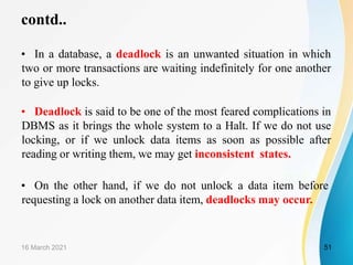 contd..
• In a database, a deadlock is an unwanted situation in which
two or more transactions are waiting indefinitely for one another
to give up locks.
• Deadlock is said to be one of the most feared complications in
DBMS as it brings the whole system to a Halt. If we do not use
locking, or if we unlock data items as soon as possible after
reading or writing them, we may get inconsistent states.
• On the other hand, if we do not unlock a data item before
requesting a lock on another data item, deadlocks may occur.
16 March 2021 51
 