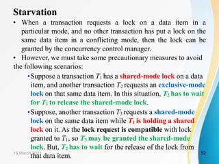 Starvation
• When a transaction requests a lock on a data item in a
particular mode, and no other transaction has put a lock on the
same data item in a conflicting mode, then the lock can be
granted by the concurrency control manager.
• However, we must take some precautionary measures to avoid
the following scenarios:
•Suppose a transaction T1 has a shared-mode lock on a data
item, and another transaction T2 requests an exclusive-mode
lock on that same data item. In this situation, T2 has to wait
for T1 to release the shared-mode lock.
•Suppose, another transaction T3 requests a shared-mode
lock on the same data item while T1 is holding a shared
lock on it. As the lock request is compatible with lock
granted to T1, so T3 may be granted the shared-mode
lock. But, T2 has to wait for the release of the lock from
that data item.
16 March 2021 52
 