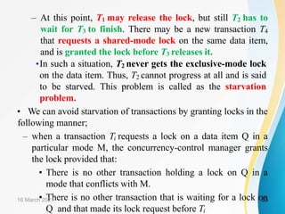 – At this point, T1 may release the lock, but still T2 has to
wait for T3 to finish. There may be a new transaction T4
that requests a shared-mode lock on the same data item,
and is granted the lock before T3 releases it.
•In such a situation, T2 never gets the exclusive-mode lock
on the data item. Thus, T2 cannot progress at all and is said
to be starved. This problem is called as the starvation
problem.
• We can avoid starvation of transactions by granting locks in the
following manner;
– when a transaction Ti requests a lock on a data item Q in a
particular mode M, the concurrency-control manager grants
the lock provided that:
• There is no other transaction holding a lock on Q in a
mode that conflicts with M.
• There is no other transaction that is waiting for a lock on
Q and that made its lock request before Ti
16 March 2021 53
 