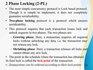 2 Phase Locking (2-PL)
• The most simple concurrency protocol is Lock based protocol.
Though it is simple to implement, it does not completely
guarantee serializability.
• Two-phase locking protocol is a protocol which ensures
serializability.
• This protocol requires that each transaction issues lock and
unlock requests in two phases. The two phases are:
– Growing phase: Here, a transaction acquires all required
locks without unlocking any data, i.e. the transaction may
not release any lock.
– Shrinking phase: Here, a transaction releases all locks and
cannot obtain any new lock.
• The point in the schedule where the transaction has obtained
its final lock is called the lock point of the transaction
• Transactions can be ordered according to their lock points
16 March 2021 54
 