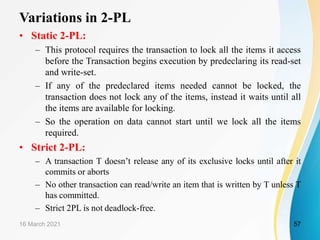 Variations in 2-PL
• Static 2-PL:
– This protocol requires the transaction to lock all the items it access
before the Transaction begins execution by predeclaring its read-set
and write-set.
– If any of the predeclared items needed cannot be locked, the
transaction does not lock any of the items, instead it waits until all
the items are available for locking.
– So the operation on data cannot start until we lock all the items
required.
• Strict 2-PL:
– A transaction T doesn’t release any of its exclusive locks until after it
commits or aborts
– No other transaction can read/write an item that is written by T unless T
has committed.
– Strict 2PL is not deadlock-free.
16 March 2021 57
 