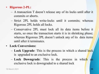 • Rigorous 2-PL:
– A transaction T doesn’t release any of its locks until after it
commits or aborts.
– Strict 2PL holds write-locks until it commits; whereas
Rigorous 2PL holds all locks.
– Conservative 2PL must lock all its data items before it
starts, so once the transaction starts it is in shrinking phase;
whereas Rigorous 2PL doesn’t unlock any of its data items
until after it terminates.
• Lock Conversions:
– Lock Upgrade: This is the process in which a shared lock
is upgraded to an exclusive lock.
– Lock Downgrade: This is the process in which an
exclusive lock is downgraded to a shared lock
16 March 2021 58
 
